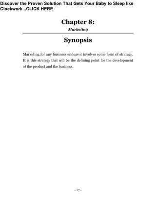 - 27 -
Chapter 8:
Marketing
Synopsis
Marketing for any business endeavor involves some form of strategy.
It is this strategy that will be the defining point for the development
of the product and the business.
Discover the Proven Solution That Gets Your Baby to Sleep like
Clockwork...CLICK HERE
 