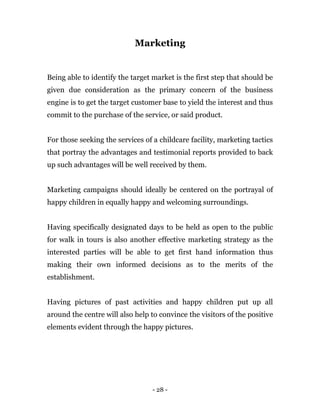 - 28 -
Marketing
Being able to identify the target market is the first step that should be
given due consideration as the primary concern of the business
engine is to get the target customer base to yield the interest and thus
commit to the purchase of the service, or said product.
For those seeking the services of a childcare facility, marketing tactics
that portray the advantages and testimonial reports provided to back
up such advantages will be well received by them.
Marketing campaigns should ideally be centered on the portrayal of
happy children in equally happy and welcoming surroundings.
Having specifically designated days to be held as open to the public
for walk in tours is also another effective marketing strategy as the
interested parties will be able to get first hand information thus
making their own informed decisions as to the merits of the
establishment.
Having pictures of past activities and happy children put up all
around the centre will also help to convince the visitors of the positive
elements evident through the happy pictures.
 
