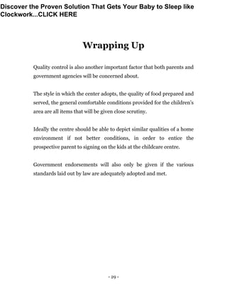 - 29 -
Wrapping Up
Quality control is also another important factor that both parents and
government agencies will be concerned about.
The style in which the center adopts, the quality of food prepared and
served, the general comfortable conditions provided for the children’s
area are all items that will be given close scrutiny.
Ideally the centre should be able to depict similar qualities of a home
environment if not better conditions, in order to entice the
prospective parent to signing on the kids at the childcare centre.
Government endorsements will also only be given if the various
standards laid out by law are adequately adopted and met.
Discover the Proven Solution That Gets Your Baby to Sleep like
Clockwork...CLICK HERE
 