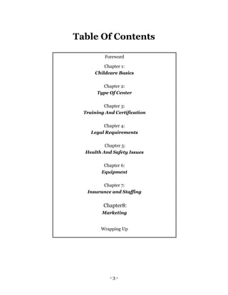 - 3 -
Table Of Contents
Foreword
Chapter 1:
Childcare Basics
Chapter 2:
Type Of Center
Chapter 3:
Training And Certification
Chapter 4:
Legal Requirements
Chapter 5:
Health And Safety Issues
Chapter 6:
Equipment
Chapter 7:
Insurance and Staffing
Chapter8:
Marketing
Wrapping Up
 