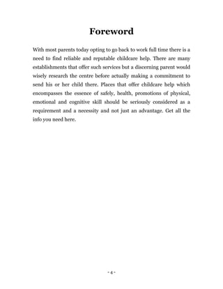 - 4 -
Foreword
With most parents today opting to go back to work full time there is a
need to find reliable and reputable childcare help. There are many
establishments that offer such services but a discerning parent would
wisely research the centre before actually making a commitment to
send his or her child there. Places that offer childcare help which
encompasses the essence of safely, health, promotions of physical,
emotional and cognitive skill should be seriously considered as a
requirement and a necessity and not just an advantage. Get all the
info you need here.
 