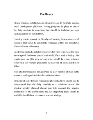 - 7 -
The Basics
Ideally childcare establishments should be able to facilitate suitable
social development platforms. Having programs in place as part of
the daily routines is something that should be included so create
learning curves for the children.
Learning how to interact, be friendly and learning how to share are all
elements that would be constantly reinforced within the boundaries
of the childcare philosophy.
Intellectual skills should also be nurtured at such centers, as the child
would spend the better part of their daily life at such a facility. The
requirement for this style of nurturing should be given optimum
focus with the relevant guidelines in place for all such facilities to
follow.
Most childcare facilities are governed by a set number of rules in the
area of providing suitable intellectual stimulation.
Elements of some form of regimented physical activity should also be
incorporated into the daily schedule of a childcare centre. The
physical activity planned should take into account the physical
capabilities of the participants and all supporting tools should be
available should there be an occurrence of mishaps.
 