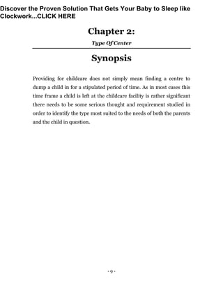 - 9 -
Chapter 2:
Type Of Center
Synopsis
Providing for childcare does not simply mean finding a centre to
dump a child in for a stipulated period of time. As in most cases this
time frame a child is left at the childcare facility is rather significant
there needs to be some serious thought and requirement studied in
order to identify the type most suited to the needs of both the parents
and the child in question.
Discover the Proven Solution That Gets Your Baby to Sleep like
Clockwork...CLICK HERE
 