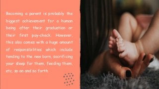 Becoming a parent is probably the
biggest achievement for a human
being after their graduation or
their first pay-check. However,
this also comes with a huge amount
of responsibilities which include
tending to the new born, sacrificing
your sleep for them, feeding them,
etc. so on and so forth.
 
