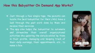 How this Babysitter On Demand App Works?
❖ Just through a few simple taps, the parents can
locate the best babysitter for their child, have a
look through the past work done by them and
receive their services.
❖ The app also helps the babysitter to automate
and streamline their overall organizational
activities like updating the details added by them
in their profile, managing and keeping track of
their daily earnings, their appointments, etc., to
name a few.
 