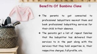 Benefits Of Bambino Clone
❖ The parents to get connected to
professional babysitters nearest them and
book professional babysitting services for
their child in their absence.
❖ The parents get a list of repeat families
that the babysitter has delivered their
services to in the past along with the
services that they hold expertise in, their
respective charges, full profile, etc.
 