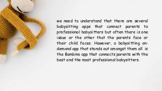 we need to understand that there are several
babysitting apps that connect parents to
professional babysitters but often there is one
issue or the other that the parents face or
their child faces. However, a babysitting on-
demand app that stands out amongst them all is
the Bambino app that connects parents with the
best and the most professional babysitters.
 