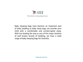 www.izzz.com.au
Baby sleeping bags have become an important part
of baby bedding as baby sleep bags can provide your
child with a comfortable and uninterrupted sleep.
With Izzz leading the way as one of the major stockists
of well known brands of bedding, we have a wide
range of baby sleeping bags for Australia.
 