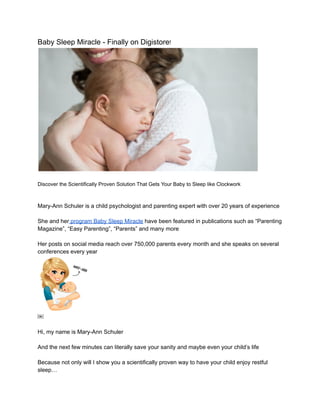 Baby Sleep Miracle - Finally on Digistore!
Discover the Scientifically Proven Solution That Gets Your Baby to Sleep like Clockwork
Mary-Ann Schuler is a child psychologist and parenting expert with over 20 years of experience
She and her program Baby Sleep Miracle have been featured in publications such as “Parenting
Magazine”, “Easy Parenting”, “Parents” and many more
Her posts on social media reach over 750,000 parents every month and she speaks on several
conferences every year
￼
Hi, my name is Mary-Ann Schuler
And the next few minutes can literally save your sanity and maybe even your child’s life
Because not only will I show you a scientifically proven way to have your child enjoy restful
sleep…
 