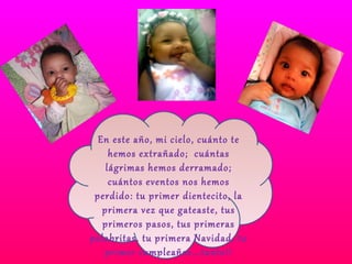 En este año, mi cielo, cuánto te hemos extrañado;  cuántas lágrimas hemos derramado; cuántos eventos nos hemos perdido: tu primer dientecito, la primera vez que gateaste, tus primeros pasos, tus primeras palabritas, tu primera Navidad, tu primer cumpleaños….tanto!! 