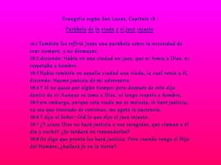 Evangelio según San Lucas, Capítulo 18 : Parábola   de   la   viuda   y   el   juez   injusto   18:1  También les refirió Jesús una parábola sobre la necesidad de orar siempre, y no desmayar,  18:2  diciendo: Había en una ciudad un juez, que ni temía a Dios, ni respetaba a hombre.  18:3  Había también en aquella ciudad una viuda, la cual venía a él, diciendo: Hazme justicia de mi adversario.  18:4  Y él no quiso por algún tiempo; pero después de esto dijo dentro de sí: Aunque ni temo a Dios, ni tengo respeto a hombre,  18:5  sin embargo, porque esta viuda me es molesta, le haré justicia, no sea que viniendo de continuo, me agote la paciencia.  18:6  Y dijo el Señor: Oíd lo que dijo el juez injusto.  18:7  ¿Y acaso Dios no hará justicia a sus escogidos, que claman a él día y noche? ¿Se tardará en responderles?  18:8  Os digo que pronto les hará justicia. Pero cuando venga el Hijo del Hombre, ¿hallará fe en la tierra?  