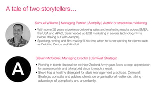 Steven McCrone | Managing Director | Cornwall Strategic
• Working in bomb disposal for the New Zealand Army gave Steve a deep appreciation
for assessing risk and taking bold steps to reach a result.
• Steve has a healthy disregard for stale management practices. Cornwall
Strategic consults and advises clients on organisational resilience, taking
advantage of complexity and uncertainty.
Samuel Williams | Managing Partner | Aamplify | Author of streetwise.marketing
• With some 20 years experience delivering sales and marketing results across EMEA,
the USA and APAC, Sam headed up B2B marketing in several technology firms
before striking out with Aamplify.
• Speaking, writing and film-making fill his time when he's not working for clients such
as Deloitte, Certus and Mindfull.
A tale of two storytellers…
 