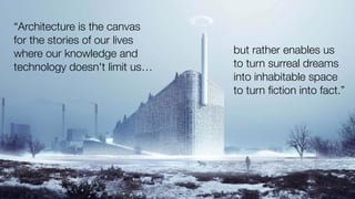 “Architecture is the canvas
for the stories of our lives
where our knowledge and
technology doesn't limit us…
but rather enables us
to turn surreal dreams
into inhabitable space
to turn ﬁction into fact.”
 