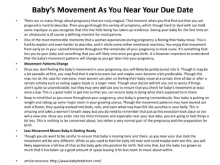 Baby’s Movement As You Near Your Due Date
• There are so many things about pregnancy that are truly magical. That moment when you first find out that you are
pregnant is hard to describe. Then you go through the variety of symptoms, which though hard to deal with can hold
some mystique as you recognize that this tiny little being has taken up residence. Seeing your baby for the first time on
an ultrasound is of course a defining moment for most parents.
• One of the most memorable moments that a woman experiences during pregnancy is feeling their baby move. This is
hard to explain and even harder to describe, and it elicits some rather emotional reactions. You enjoy that movement
from early on in your second trimester throughout the remainder of your pregnancy in most cases. It’s something that
ties you to your baby and something that you will likely miss once you give birth. It is however important to understand
that the baby’s movement patterns will change as you get later into your pregnancy.
• Movement Patterns Change
• Once you start feeling the baby’s movement in your pregnancy, you will likely be pretty tuned into it. Though it may be
a bit sporadic at first, you may find that it starts to even out and maybe even become a bit predictable. Though this
may not be the case for everyone, most women can plan on feeling their baby move at a certain time of day or after a
certain activity such as eating sugary foods or a larger meal. Though your doctor will tell you not to worry if things
aren’t quite so unpredictable, but they may very well ask you to ensure that you check for baby’s movement at least
once a day. This is a good habit to get into so that you can ensure baby is doing what she’s supposed to in there.
• Keep in mind that as you move throughout your pregnancy, your baby is growing tremendously. Your baby is putting on
weight and taking up some major room in your growing uterus. Though the movement patterns may have started out
with a flutter, they quickly evolved into kicks, rolls, and even what may have felt like punches in your belly. This is
amazing and takes a woman’s breath away, but you do need to remember that just as this evolution took place so too
will a new one. Once you enter into the third trimester and especially near your due date, you are going to feel things a
bit less. This is nothing to be concerned about, but rather a very normal part of the pregnancy and the preparation for
birth.
• Less Movement Means Baby is Getting Ready
• Though you do want to be careful to ensure that baby is moving here and there, as you near your due date the
movement will be very different. While as you used to feel the baby roll over and could maybe even see this, you will
likely experience a bit less of that as the baby gets into position for birth. Not only that, but the baby has grown so
much that it has taken up a good amount of space leaving it far less room to move about within.
• article resource: http://www.babyfoodchart.com/
 