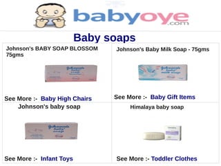 Baby soaps
Johnson's BABY SOAP BLOSSOM     Johnson's Baby Milk Soap - 75gms
75gms




See More :- Baby High Chairs    See More :- Baby Gift Items
    Johnson's baby soap              Himalaya baby soap




See More :- Infant Toys         See More :- Toddler Clothes
 