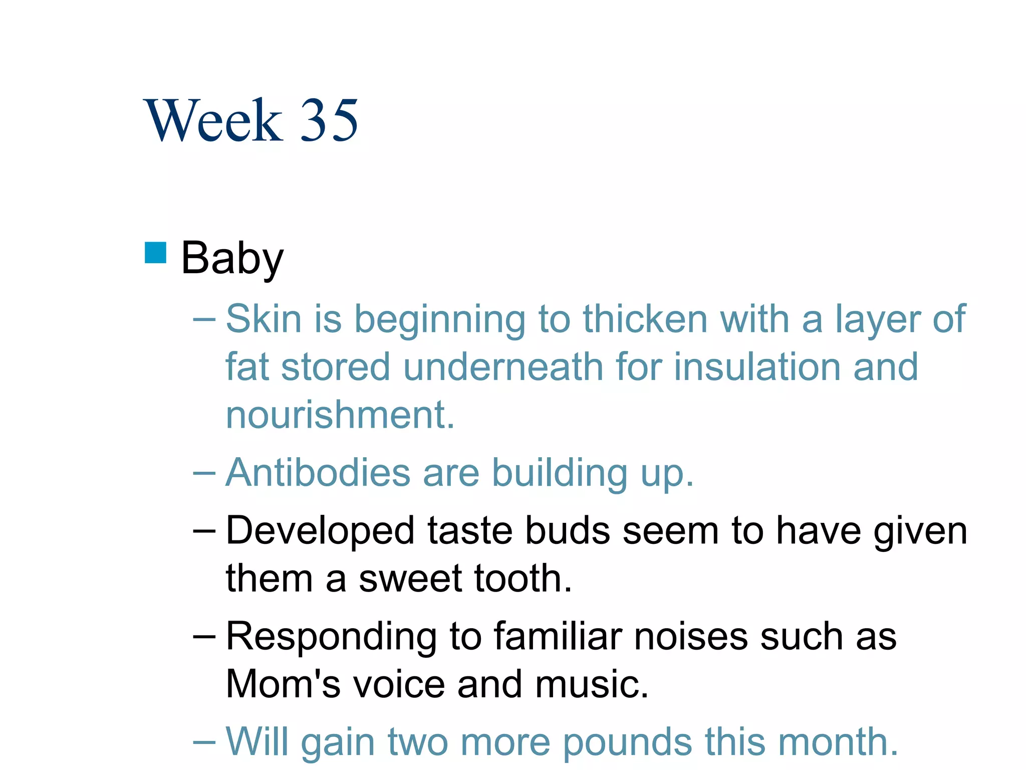 Week 35
 Baby
  – Skin is beginning to thicken with a layer of
    fat stored underneath for insulation and
    nourishment.
  – Antibodies are building up.
  – Developed taste buds seem to have given
    them a sweet tooth.
  – Responding to familiar noises such as
    Mom's voice and music.
  – Will gain two more pounds this month.
 