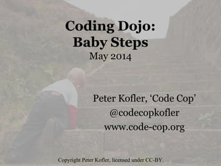 Coding Dojo:
Baby Steps
May 2014
Peter Kofler, ‘Code Cop’
@codecopkofler
www.code-cop.org
Copyright Peter Kofler, licensed under CC-BY.
 