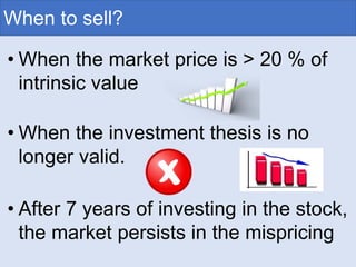 When to sell?
• When the market price is > 20 % of
intrinsic value
• When the investment thesis is no
longer valid.
• After 7 years of investing in the stock,
the market persists in the mispricing
 