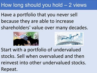 How long should you hold – 2 views
Have a portfolio that you never sell
because they are able to increase
shareholders' value over many decades.
Start with a portfolio of undervalued
stocks. Sell when overvalued and then
reinvest into other undervalued stocks.
Repeat.
 