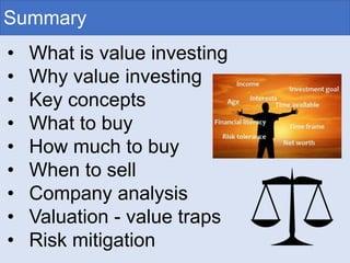 Summary
• What is value investing
• Why value investing
• Key concepts
• What to buy
• How much to buy
• When to sell
• Company analysis
• Valuation - value traps
• Risk mitigation
 