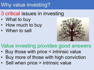 Why value investing?
3 critical issues in investing
• What to buy
• How much to buy
• When to sell
Value investing provides good answers
• Buy those with price < intrinsic value
• Buy more of those with high conviction
• Sell when price > intrinsic value
 