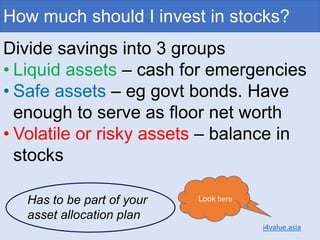 How much should I invest in stocks?
Divide savings into 3 groups
• Liquid assets – cash for emergencies
• Safe assets – eg govt bonds. Have
enough to serve as floor net worth
• Volatile or risky assets – balance in
stocks
Look here
i4value.asia
Has to be part of your
asset allocation plan
 