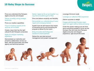 18 Baby Steps to Success Leverage Omnicom scale Leverage our collective P&G experience Deliver surprises to delight Engage with the lead Pampers team again and again (without being annoying)  Finish this review making sure we have done everything possible to prove we are the team that can truly drive Pampers digital consumer and shopper experience, right around the world Prove we understand the Pampers digital consumer and shopper Deliver incredibly strong strategic leadership   Prove our creative capabilities Focus on tackling aspects of the work we can do better Create a team that has the right cultural fit with Pampers consumers  Apply our shopper marketing experience Demonstrate our instinctive and proactive collaboration across our team, with the brand team and other agency and technical partners Deliver ‘digital as the air we breathe’ in a way that is breakthrough for P&G   Drive and deliver simplicity and flexibility Demonstrate our understanding of every region and emerging markets Explain how we will measure the impact of everything we do and everything we propose to deliver for the brand Bring innovative technology and solutions to brand partners Deliver the very best account management and project management 