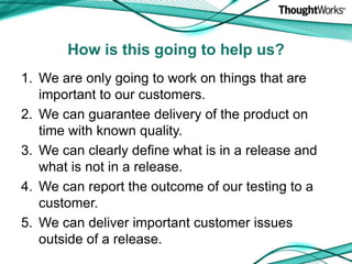 We are only going to work on things that are important to our customers.We can guarantee delivery of the product on time with known quality.We can clearly define what is in a release and what is not in a release.We can report the outcome of our testing to a customer.We can deliver important customer issues outside of a release.How is this going to help us?