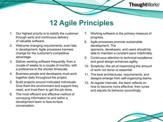 12 Agile PrinciplesOur highest priority is to satisfy the customerthrough early and continuous deliveryof valuable software.Welcome changing requirements, even late in development. Agile processes harness change for the customer's competitive advantage.Deliver working software frequently, from a couple of weeks to a couple of months, with a preference to the shorter timescale.Business people and developers must work together daily throughout the project.Build projects around motivated individuals. Give them the environment and support they need, and trust them to get the job done.The most efficient and effective method of conveying information to and within a development team is face-to-face conversation.Working software is the primary measure of progress.Agile processes promote sustainable development. The sponsors, developers, and users should be able to maintain a constant pace indefinitely.Continuous attention to technical excellence and good design enhances agility.Simplicity--the art of maximizing the amount of work not done--is essential.The best architectures, requirements, and designs emerge from self-organizing teams.At regular intervals, the team reflects on how to become more effective, then tunes and adjusts its behavior accordingly.