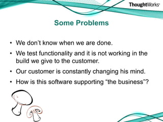 We don’t know when we are done.We test functionality and it is not working in the build we give to the customer.Our customer is constantly changing his mind.How is this software supporting “the business”?Some Problems
