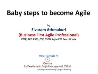 Baby steps to become Agile
by
Sivaram Athmakuri
(Business First Agile Professional)
PMP, ACP, CSM, CSP, CSPO, Agile PM Practitioner
Vice President
 