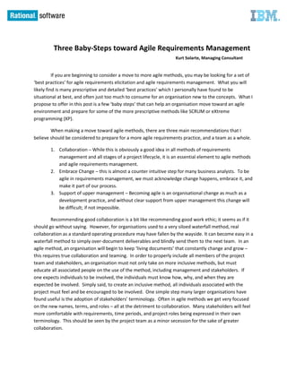 Three Baby-Steps toward Agile Requirements Management
                                                                   Kurt Solarte, Managing Consultant


          If you are beginning to consider a move to more agile methods, you may be looking for a set of
‘best practices’ for agile requirements elicitation and agile requirements management. What you will
likely find is many prescriptive and detailed ‘best practices’ which I personally have found to be
situational at best, and often just too much to consume for an organisation new to the concepts. What I
propose to offer in this post is a few ‘baby steps’ that can help an organisation move toward an agile
environment and prepare for some of the more prescriptive methods like SCRUM or eXtreme
programming (XP).

        When making a move toward agile methods, there are three main recommendations that I
believe should be considered to prepare for a more agile requirements practice, and a team as a whole.

        1. Collaboration ─ While this is obviously a good idea in all methods of requirements
           management and all stages of a project lifecycle, it is an essential element to agile methods
           and agile requirements management.
        2. Embrace Change ─ this is almost a counter intuitive step for many business analysts. To be
           agile in requirements management, we must acknowledge change happens, embrace it, and
           make it part of our process.
        3. Support of upper management ─ Becoming agile is an organisational change as much as a
           development practice, and without clear support from upper management this change will
           be difficult; if not impossible.

        Recommending good collaboration is a bit like recommending good work ethic; it seems as if it
should go without saying. However, for organisations used to a very siloed waterfall method, real
collaboration as a standard operating procedure may have fallen by the wayside. It can become easy in a
waterfall method to simply over-document deliverables and blindly send them to the next team. In an
agile method, an organisation will begin to keep ‘living documents’ that constantly change and grow ─
this requires true collaboration and teaming. In order to properly include all members of the project
team and stakeholders, an organisation must not only take on more inclusive methods, but must
educate all associated people on the use of the method, including management and stakeholders. If
one expects individuals to be involved, the individuals must know how, why, and when they are
expected be involved. Simply said, to create an inclusive method, all individuals associated with the
project must feel and be encouraged to be involved. One simple step many larger organisations have
found useful is the adoption of stakeholders’ terminology. Often in agile methods we get very focused
on the new names, terms, and roles ─ all at the detriment to collaboration. Many stakeholders will feel
more comfortable with requirements, time periods, and project roles being expressed in their own
terminology. This should be seen by the project team as a minor secession for the sake of greater
collaboration.
 