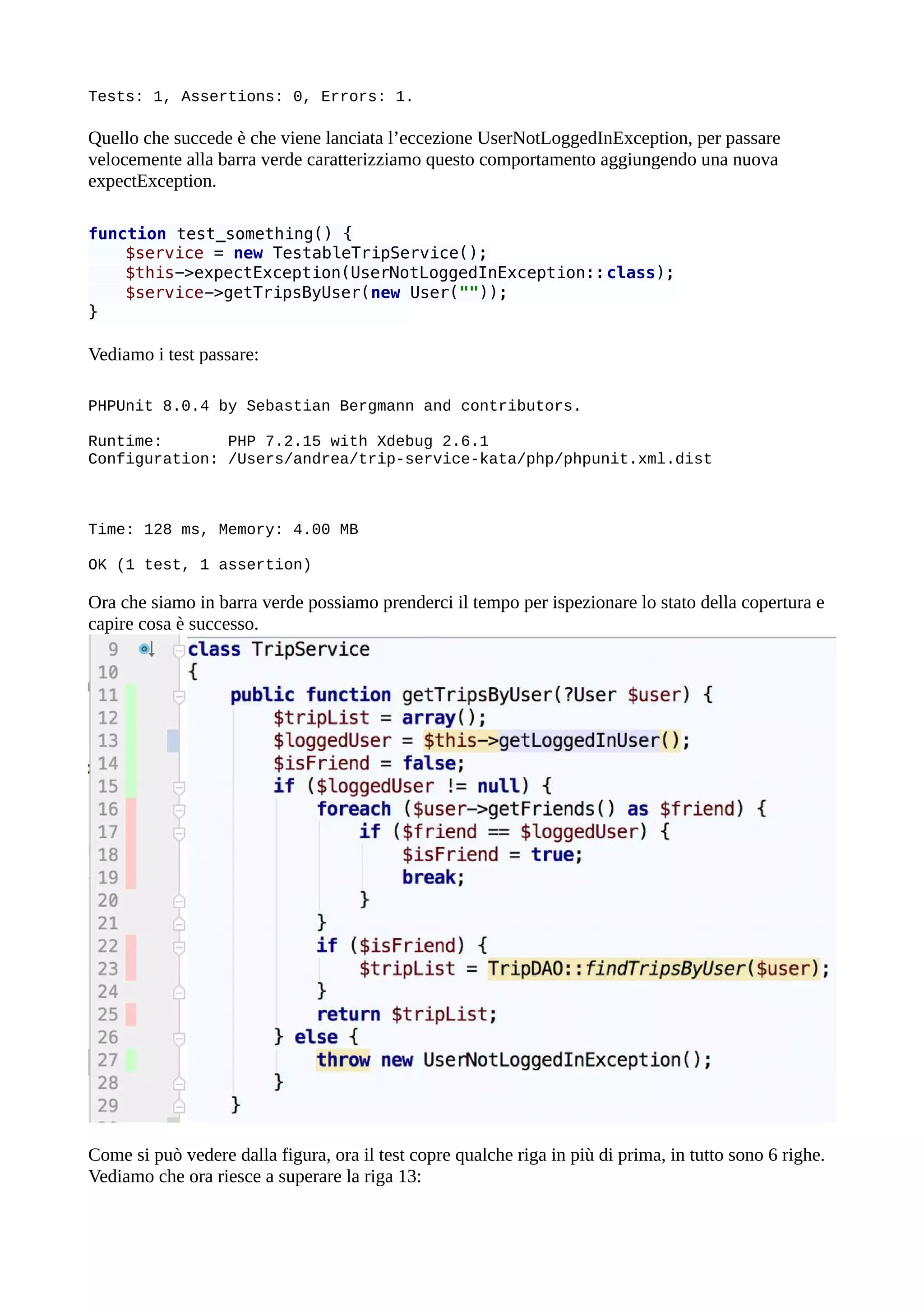 Tests: 1, Assertions: 0, Errors: 1.
Quello che succede è che viene lanciata l’eccezione UserNotLoggedInException, per passare
velocemente alla barra verde caratterizziamo questo comportamento aggiungendo una nuova
expectException.
function test_something() {
$service = new TestableTripService();
$this->expectException(UserNotLoggedInException::class);
$service->getTripsByUser(new User(""));
}
Vediamo i test passare:
PHPUnit 8.0.4 by Sebastian Bergmann and contributors.
Runtime: PHP 7.2.15 with Xdebug 2.6.1
Configuration: /Users/andrea/trip-service-kata/php/phpunit.xml.dist
Time: 128 ms, Memory: 4.00 MB
OK (1 test, 1 assertion)
Ora che siamo in barra verde possiamo prenderci il tempo per ispezionare lo stato della copertura e
capire cosa è successo.
Come si può vedere dalla figura, ora il test copre qualche riga in più di prima, in tutto sono 6 righe.
Vediamo che ora riesce a superare la riga 13:
 