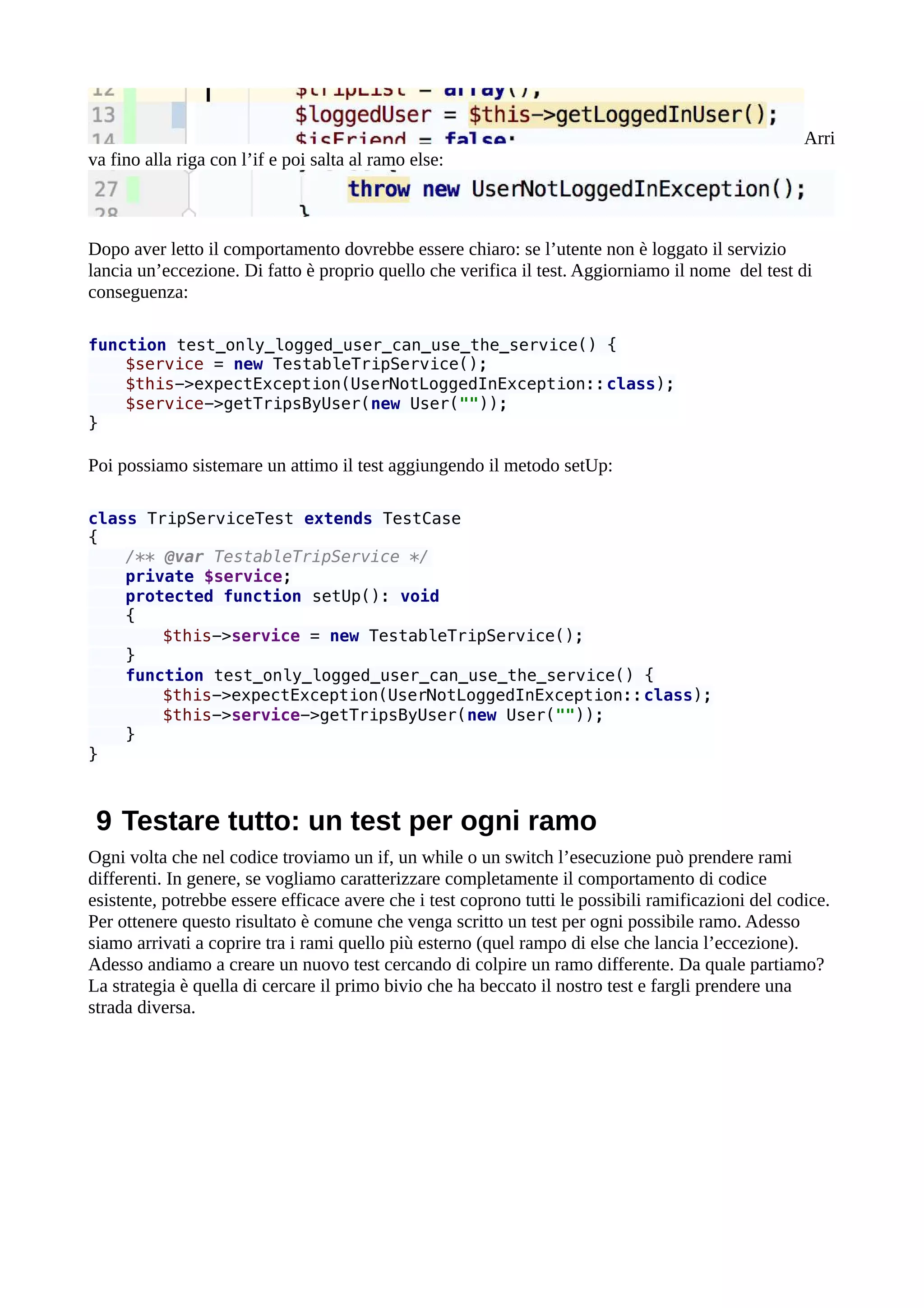 Arri
va fino alla riga con l’if e poi salta al ramo else:
Dopo aver letto il comportamento dovrebbe essere chiaro: se l’utente non è loggato il servizio
lancia un’eccezione. Di fatto è proprio quello che verifica il test. Aggiorniamo il nome del test di
conseguenza:
function test_only_logged_user_can_use_the_service() {
$service = new TestableTripService();
$this->expectException(UserNotLoggedInException::class);
$service->getTripsByUser(new User(""));
}
Poi possiamo sistemare un attimo il test aggiungendo il metodo setUp:
class TripServiceTest extends TestCase
{
/** @var TestableTripService */
private $service;
protected function setUp(): void
{
$this->service = new TestableTripService();
}
function test_only_logged_user_can_use_the_service() {
$this->expectException(UserNotLoggedInException::class);
$this->service->getTripsByUser(new User(""));
}
}
9 Testare tutto: un test per ogni ramo
Ogni volta che nel codice troviamo un if, un while o un switch l’esecuzione può prendere rami
differenti. In genere, se vogliamo caratterizzare completamente il comportamento di codice
esistente, potrebbe essere efficace avere che i test coprono tutti le possibili ramificazioni del codice.
Per ottenere questo risultato è comune che venga scritto un test per ogni possibile ramo. Adesso
siamo arrivati a coprire tra i rami quello più esterno (quel rampo di else che lancia l’eccezione).
Adesso andiamo a creare un nuovo test cercando di colpire un ramo differente. Da quale partiamo?
La strategia è quella di cercare il primo bivio che ha beccato il nostro test e fargli prendere una
strada diversa.
 