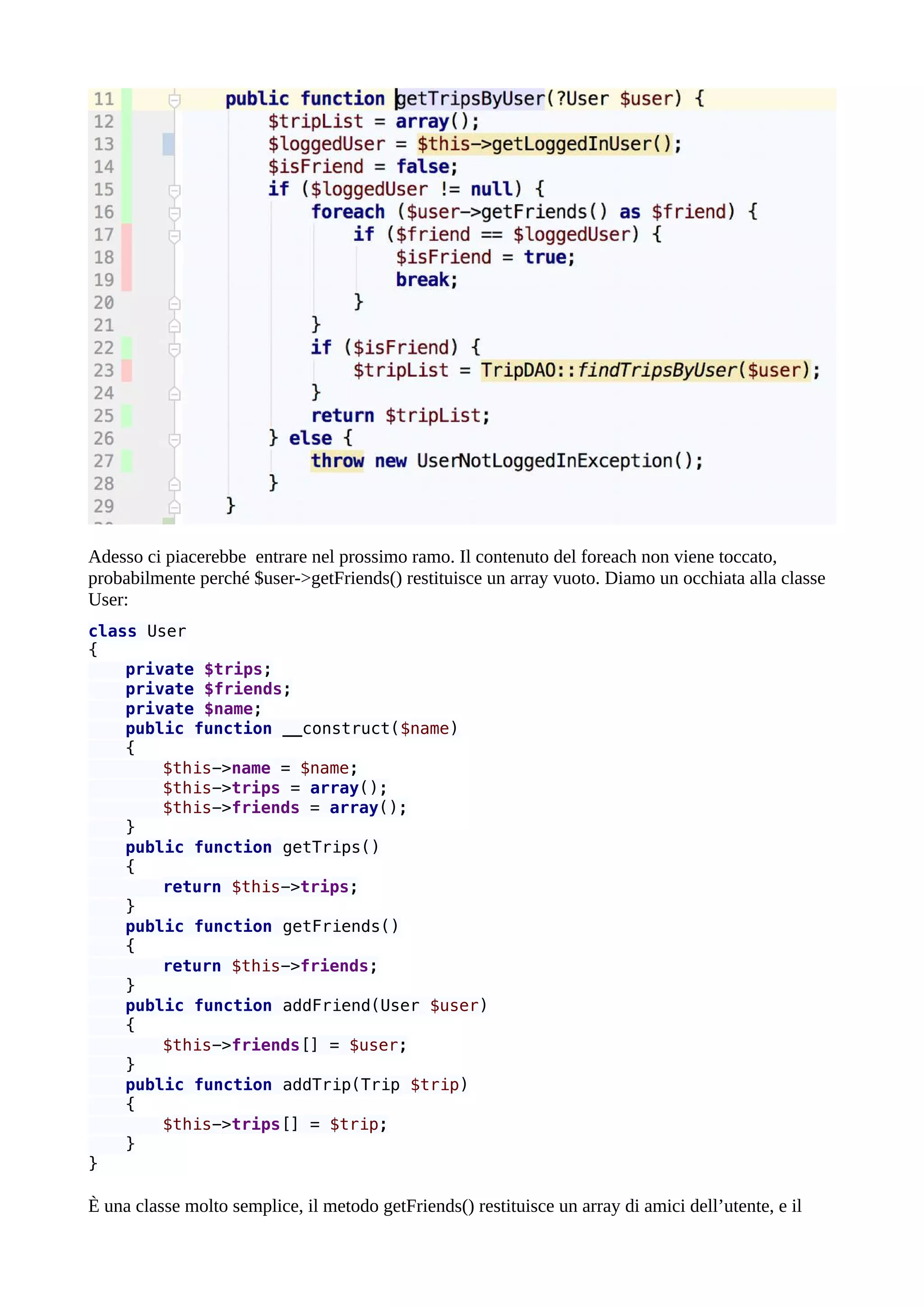 Adesso ci piacerebbe entrare nel prossimo ramo. Il contenuto del foreach non viene toccato,
probabilmente perché $user->getFriends() restituisce un array vuoto. Diamo un occhiata alla classe
User:
class User
{
private $trips;
private $friends;
private $name;
public function __construct($name)
{
$this->name = $name;
$this->trips = array();
$this->friends = array();
}
public function getTrips()
{
return $this->trips;
}
public function getFriends()
{
return $this->friends;
}
public function addFriend(User $user)
{
$this->friends[] = $user;
}
public function addTrip(Trip $trip)
{
$this->trips[] = $trip;
}
}
È una classe molto semplice, il metodo getFriends() restituisce un array di amici dell’utente, e il
 