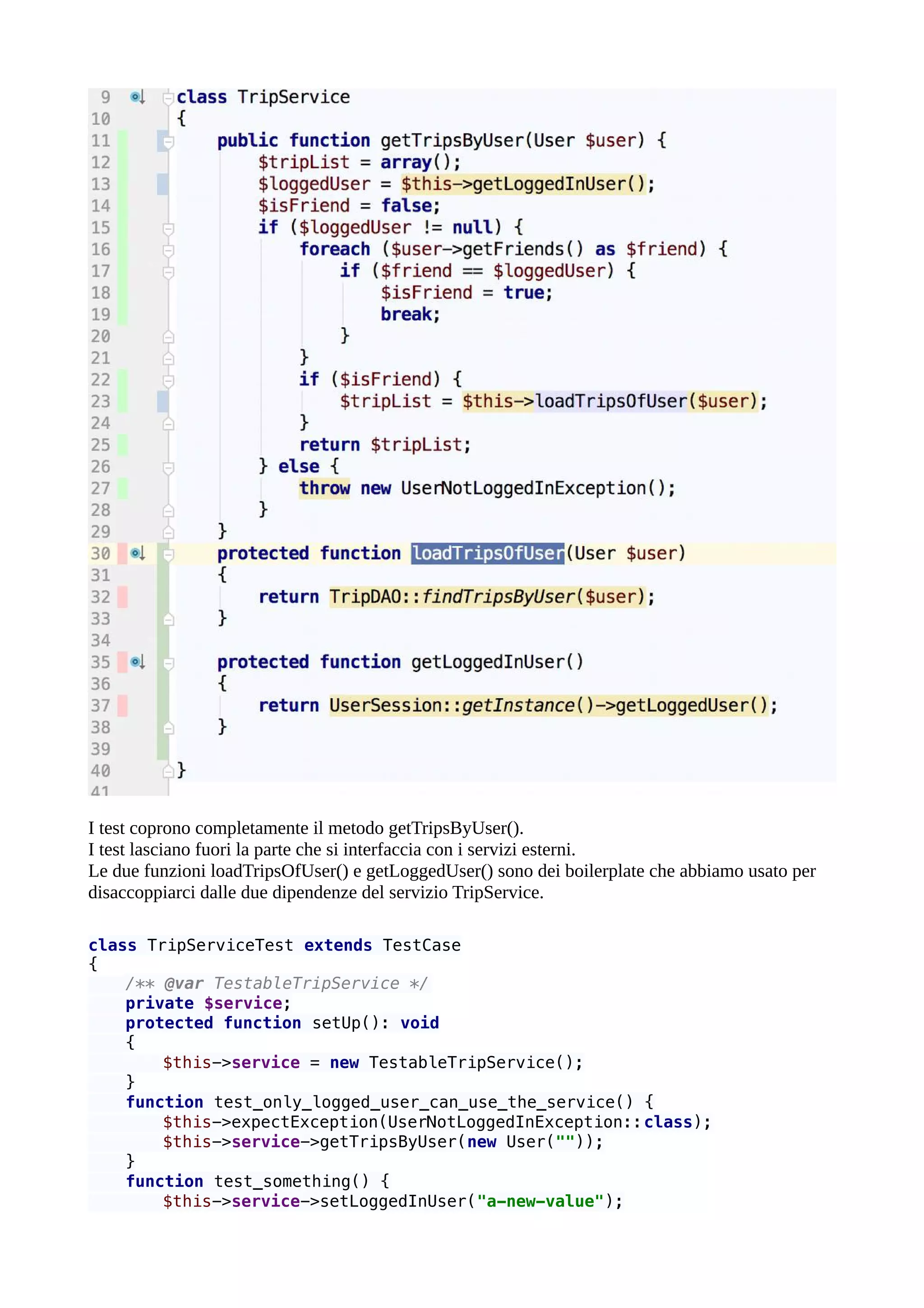 I test coprono completamente il metodo getTripsByUser().
I test lasciano fuori la parte che si interfaccia con i servizi esterni.
Le due funzioni loadTripsOfUser() e getLoggedUser() sono dei boilerplate che abbiamo usato per
disaccoppiarci dalle due dipendenze del servizio TripService.
class TripServiceTest extends TestCase
{
/** @var TestableTripService */
private $service;
protected function setUp(): void
{
$this->service = new TestableTripService();
}
function test_only_logged_user_can_use_the_service() {
$this->expectException(UserNotLoggedInException::class);
$this->service->getTripsByUser(new User(""));
}
function test_something() {
$this->service->setLoggedInUser("a-new-value");
 