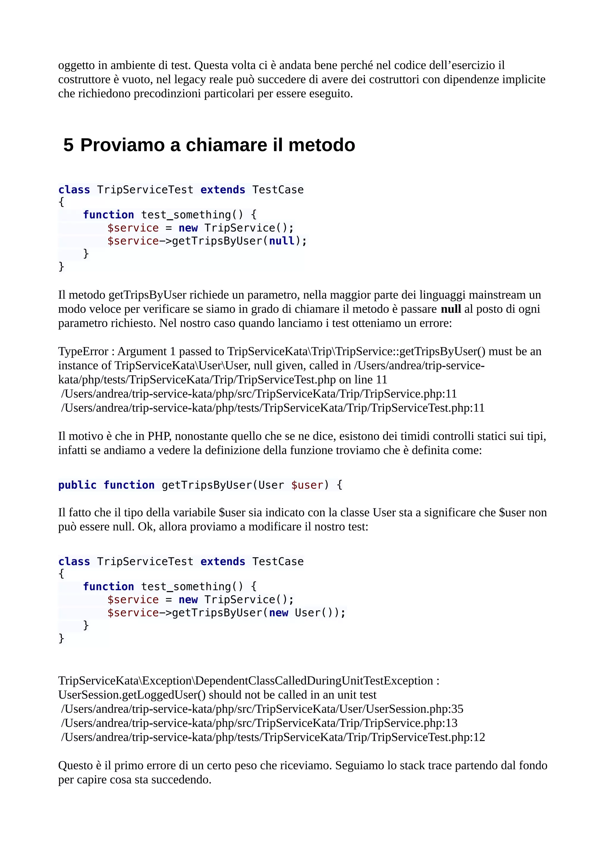 oggetto in ambiente di test. Questa volta ci è andata bene perché nel codice dell’esercizio il
costruttore è vuoto, nel legacy reale può succedere di avere dei costruttori con dipendenze implicite
che richiedono precodinzioni particolari per essere eseguito.
5 Proviamo a chiamare il metodo
class TripServiceTest extends TestCase
{
function test_something() {
$service = new TripService();
$service->getTripsByUser(null);
}
}
Il metodo getTripsByUser richiede un parametro, nella maggior parte dei linguaggi mainstream un
modo veloce per verificare se siamo in grado di chiamare il metodo è passare null al posto di ogni
parametro richiesto. Nel nostro caso quando lanciamo i test otteniamo un errore:
TypeError : Argument 1 passed to TripServiceKataTripTripService::getTripsByUser() must be an
instance of TripServiceKataUserUser, null given, called in /Users/andrea/trip-service-
kata/php/tests/TripServiceKata/Trip/TripServiceTest.php on line 11
/Users/andrea/trip-service-kata/php/src/TripServiceKata/Trip/TripService.php:11
/Users/andrea/trip-service-kata/php/tests/TripServiceKata/Trip/TripServiceTest.php:11
Il motivo è che in PHP, nonostante quello che se ne dice, esistono dei timidi controlli statici sui tipi,
infatti se andiamo a vedere la definizione della funzione troviamo che è definita come:
public function getTripsByUser(User $user) {
Il fatto che il tipo della variabile $user sia indicato con la classe User sta a significare che $user non
può essere null. Ok, allora proviamo a modificare il nostro test:
class TripServiceTest extends TestCase
{
function test_something() {
$service = new TripService();
$service->getTripsByUser(new User());
}
}
TripServiceKataExceptionDependentClassCalledDuringUnitTestException :
UserSession.getLoggedUser() should not be called in an unit test
/Users/andrea/trip-service-kata/php/src/TripServiceKata/User/UserSession.php:35
/Users/andrea/trip-service-kata/php/src/TripServiceKata/Trip/TripService.php:13
/Users/andrea/trip-service-kata/php/tests/TripServiceKata/Trip/TripServiceTest.php:12
Questo è il primo errore di un certo peso che riceviamo. Seguiamo lo stack trace partendo dal fondo
per capire cosa sta succedendo.
 