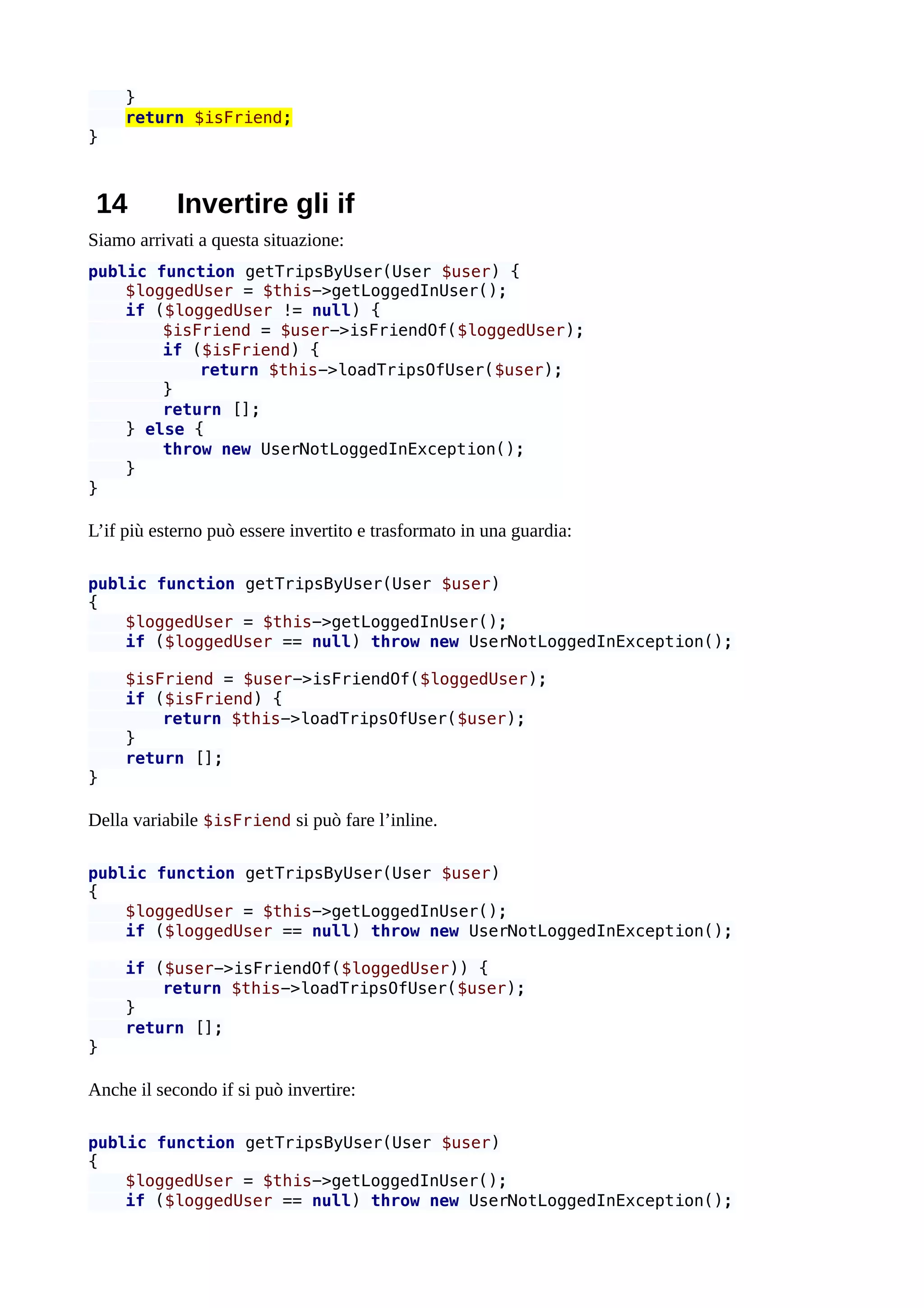 }
return $isFriend;
}
14 Invertire gli if
Siamo arrivati a questa situazione:
public function getTripsByUser(User $user) {
$loggedUser = $this->getLoggedInUser();
if ($loggedUser != null) {
$isFriend = $user->isFriendOf($loggedUser);
if ($isFriend) {
return $this->loadTripsOfUser($user);
}
return [];
} else {
throw new UserNotLoggedInException();
}
}
L’if più esterno può essere invertito e trasformato in una guardia:
public function getTripsByUser(User $user)
{
$loggedUser = $this->getLoggedInUser();
if ($loggedUser == null) throw new UserNotLoggedInException();
$isFriend = $user->isFriendOf($loggedUser);
if ($isFriend) {
return $this->loadTripsOfUser($user);
}
return [];
}
Della variabile $isFriend si può fare l’inline.
public function getTripsByUser(User $user)
{
$loggedUser = $this->getLoggedInUser();
if ($loggedUser == null) throw new UserNotLoggedInException();
if ($user->isFriendOf($loggedUser)) {
return $this->loadTripsOfUser($user);
}
return [];
}
Anche il secondo if si può invertire:
public function getTripsByUser(User $user)
{
$loggedUser = $this->getLoggedInUser();
if ($loggedUser == null) throw new UserNotLoggedInException();
 