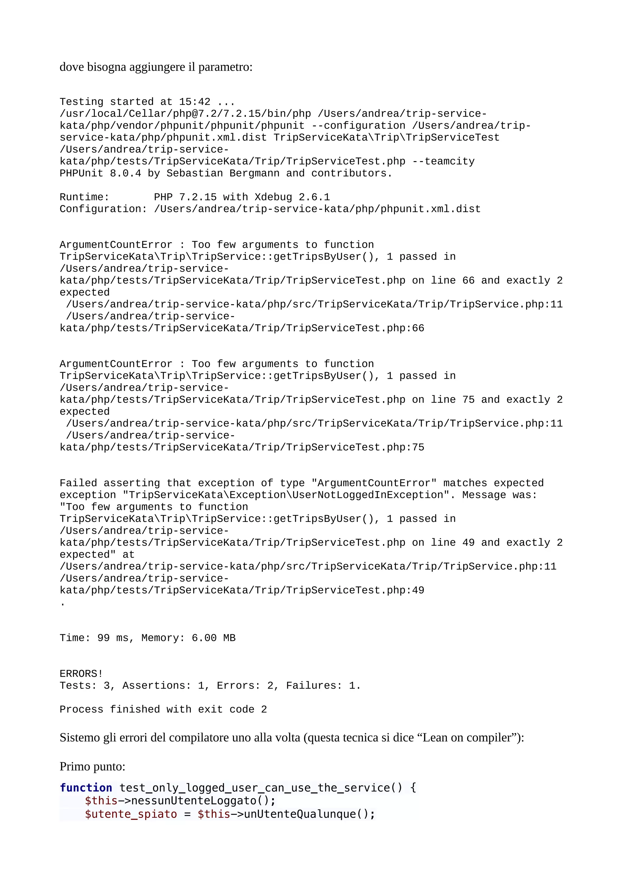 dove bisogna aggiungere il parametro:
Testing started at 15:42 ...
/usr/local/Cellar/php@7.2/7.2.15/bin/php /Users/andrea/trip-service-
kata/php/vendor/phpunit/phpunit/phpunit --configuration /Users/andrea/trip-
service-kata/php/phpunit.xml.dist TripServiceKataTripTripServiceTest
/Users/andrea/trip-service-
kata/php/tests/TripServiceKata/Trip/TripServiceTest.php --teamcity
PHPUnit 8.0.4 by Sebastian Bergmann and contributors.
Runtime: PHP 7.2.15 with Xdebug 2.6.1
Configuration: /Users/andrea/trip-service-kata/php/phpunit.xml.dist
ArgumentCountError : Too few arguments to function
TripServiceKataTripTripService::getTripsByUser(), 1 passed in
/Users/andrea/trip-service-
kata/php/tests/TripServiceKata/Trip/TripServiceTest.php on line 66 and exactly 2
expected
/Users/andrea/trip-service-kata/php/src/TripServiceKata/Trip/TripService.php:11
/Users/andrea/trip-service-
kata/php/tests/TripServiceKata/Trip/TripServiceTest.php:66
ArgumentCountError : Too few arguments to function
TripServiceKataTripTripService::getTripsByUser(), 1 passed in
/Users/andrea/trip-service-
kata/php/tests/TripServiceKata/Trip/TripServiceTest.php on line 75 and exactly 2
expected
/Users/andrea/trip-service-kata/php/src/TripServiceKata/Trip/TripService.php:11
/Users/andrea/trip-service-
kata/php/tests/TripServiceKata/Trip/TripServiceTest.php:75
Failed asserting that exception of type "ArgumentCountError" matches expected
exception "TripServiceKataExceptionUserNotLoggedInException". Message was:
"Too few arguments to function
TripServiceKataTripTripService::getTripsByUser(), 1 passed in
/Users/andrea/trip-service-
kata/php/tests/TripServiceKata/Trip/TripServiceTest.php on line 49 and exactly 2
expected" at
/Users/andrea/trip-service-kata/php/src/TripServiceKata/Trip/TripService.php:11
/Users/andrea/trip-service-
kata/php/tests/TripServiceKata/Trip/TripServiceTest.php:49
.
Time: 99 ms, Memory: 6.00 MB
ERRORS!
Tests: 3, Assertions: 1, Errors: 2, Failures: 1.
Process finished with exit code 2
Sistemo gli errori del compilatore uno alla volta (questa tecnica si dice “Lean on compiler”):
Primo punto:
function test_only_logged_user_can_use_the_service() {
$this->nessunUtenteLoggato();
$utente_spiato = $this->unUtenteQualunque();
 