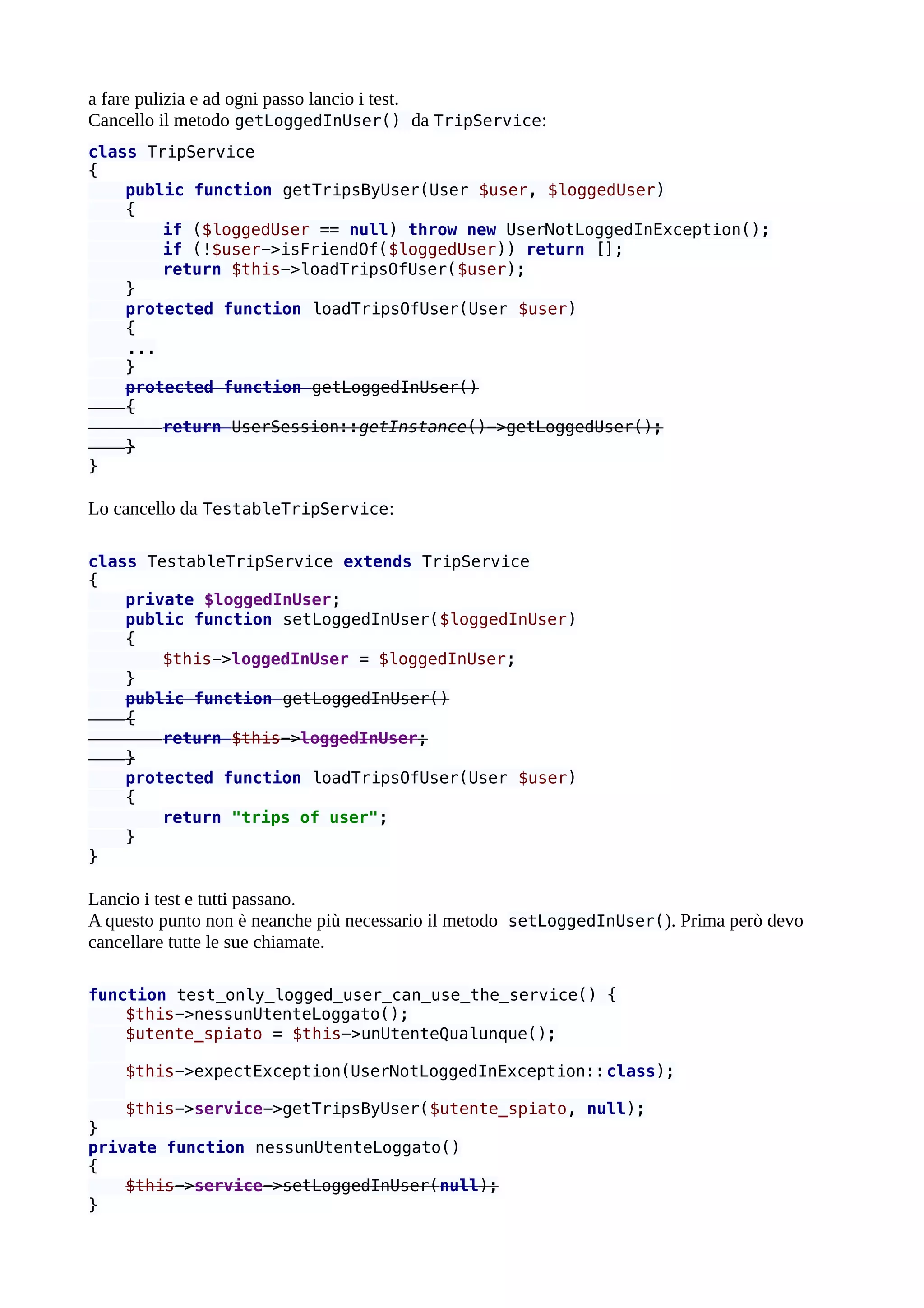 a fare pulizia e ad ogni passo lancio i test.
Cancello il metodo getLoggedInUser() da TripService:
class TripService
{
public function getTripsByUser(User $user, $loggedUser)
{
if ($loggedUser == null) throw new UserNotLoggedInException();
if (!$user->isFriendOf($loggedUser)) return [];
return $this->loadTripsOfUser($user);
}
protected function loadTripsOfUser(User $user)
{
...
}
protected function getLoggedInUser()
{
return UserSession::getInstance()->getLoggedUser();
}
}
Lo cancello da TestableTripService:
class TestableTripService extends TripService
{
private $loggedInUser;
public function setLoggedInUser($loggedInUser)
{
$this->loggedInUser = $loggedInUser;
}
public function getLoggedInUser()
{
return $this->loggedInUser;
}
protected function loadTripsOfUser(User $user)
{
return "trips of user";
}
}
Lancio i test e tutti passano.
A questo punto non è neanche più necessario il metodo setLoggedInUser(). Prima però devo
cancellare tutte le sue chiamate.
function test_only_logged_user_can_use_the_service() {
$this->nessunUtenteLoggato();
$utente_spiato = $this->unUtenteQualunque();
$this->expectException(UserNotLoggedInException::class);
$this->service->getTripsByUser($utente_spiato, null);
}
private function nessunUtenteLoggato()
{
$this->service->setLoggedInUser(null);
}
 