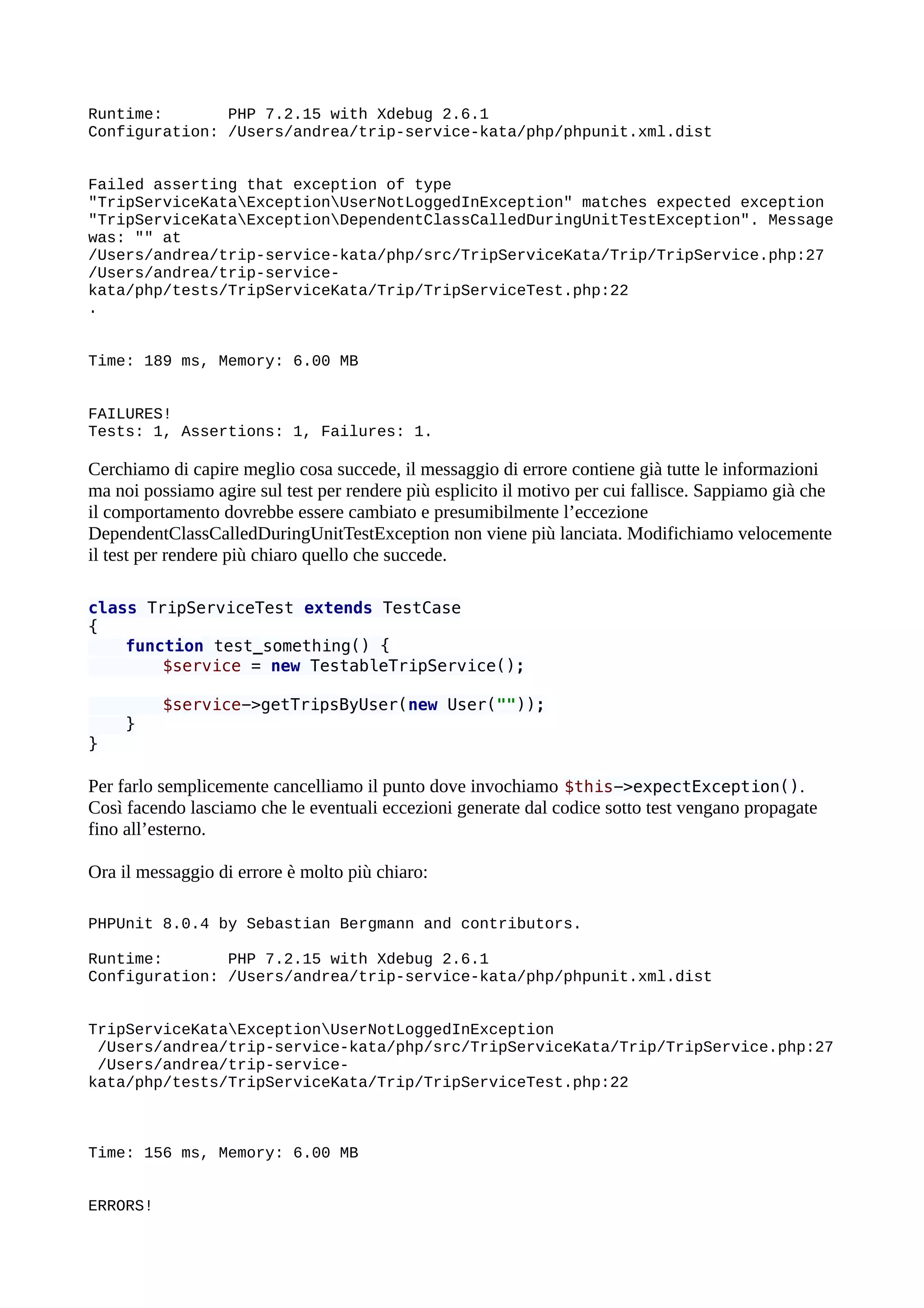Runtime: PHP 7.2.15 with Xdebug 2.6.1
Configuration: /Users/andrea/trip-service-kata/php/phpunit.xml.dist
Failed asserting that exception of type
"TripServiceKataExceptionUserNotLoggedInException" matches expected exception
"TripServiceKataExceptionDependentClassCalledDuringUnitTestException". Message
was: "" at
/Users/andrea/trip-service-kata/php/src/TripServiceKata/Trip/TripService.php:27
/Users/andrea/trip-service-
kata/php/tests/TripServiceKata/Trip/TripServiceTest.php:22
.
Time: 189 ms, Memory: 6.00 MB
FAILURES!
Tests: 1, Assertions: 1, Failures: 1.
Cerchiamo di capire meglio cosa succede, il messaggio di errore contiene già tutte le informazioni
ma noi possiamo agire sul test per rendere più esplicito il motivo per cui fallisce. Sappiamo già che
il comportamento dovrebbe essere cambiato e presumibilmente l’eccezione
DependentClassCalledDuringUnitTestException non viene più lanciata. Modifichiamo velocemente
il test per rendere più chiaro quello che succede.
class TripServiceTest extends TestCase
{
function test_something() {
$service = new TestableTripService();
$service->getTripsByUser(new User(""));
}
}
Per farlo semplicemente cancelliamo il punto dove invochiamo $this->expectException().
Così facendo lasciamo che le eventuali eccezioni generate dal codice sotto test vengano propagate
fino all’esterno.
Ora il messaggio di errore è molto più chiaro:
PHPUnit 8.0.4 by Sebastian Bergmann and contributors.
Runtime: PHP 7.2.15 with Xdebug 2.6.1
Configuration: /Users/andrea/trip-service-kata/php/phpunit.xml.dist
TripServiceKataExceptionUserNotLoggedInException
/Users/andrea/trip-service-kata/php/src/TripServiceKata/Trip/TripService.php:27
/Users/andrea/trip-service-
kata/php/tests/TripServiceKata/Trip/TripServiceTest.php:22
Time: 156 ms, Memory: 6.00 MB
ERRORS!
 