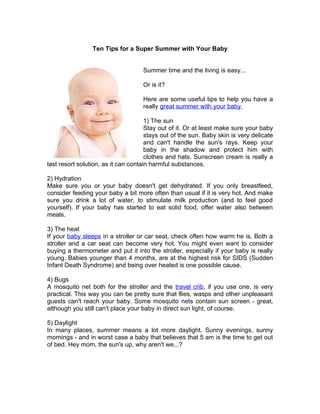 Ten Tips for a Super Summer with Your Baby


                                    Summer time and the living is easy...

                                    Or is it?

                                    Here are some useful tips to help you have a
                                    really great summer with your baby.

                                      1) The sun
                                      Stay out of it. Or at least make sure your baby
                                      stays out of the sun. Baby skin is very delicate
                                      and can't handle the sun's rays. Keep your
                                      baby in the shadow and protect him with
                                      clothes and hats. Sunscreen cream is really a
last resort solution, as it can contain harmful substances.

2) Hydration
Make sure you or your baby doesn't get dehydrated. If you only breastfeed,
consider feeding your baby a bit more often than usual if it is very hot. And make
sure you drink a lot of water, to stimulate milk production (and to feel good
yourself). If your baby has started to eat solid food, offer water also between
meals.

3) The heat
If your baby sleeps in a stroller or car seat, check often how warm he is. Both a
stroller and a car seat can become very hot. You might even want to consider
buying a thermometer and put it into the stroller, especially if your baby is really
young. Babies younger than 4 months, are at the highest risk for SIDS (Sudden
Infant Death Syndrome) and being over heated is one possible cause.

4) Bugs
A mosquito net both for the stroller and the travel crib, if you use one, is very
practical. This way you can be pretty sure that flies, wasps and other unpleasant
guests can't reach your baby. Some mosquito nets contain sun screen - great,
although you still can't place your baby in direct sun light, of course.

5) Daylight
In many places, summer means a lot more daylight. Sunny evenings, sunny
mornings - and in worst case a baby that believes that 5 am is the time to get out
of bed. Hey mom, the sun's up, why aren't we...?
 