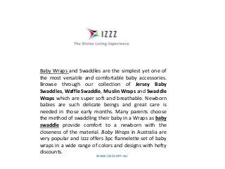 www.izzz.com.au
Baby Wraps and Swaddles are the simplest yet one of
the most versatile and comfortable baby accessories.
Browse through our collection of Jersey Baby
Swaddles, Waffle Swaddle, Muslin Wraps and Swaddle
Wraps which are super soft and breathable. Newborn
babies are such delicate beings and great care is
needed in those early months. Many parents choose
the method of swaddling their baby in a Wraps as baby
swaddle provide comfort to a newborn with the
closeness of the material. Baby Wraps in Australia are
very popular and Izzz offers 3pc flannelette set of baby
wraps in a wide range of colors and designs with hefty
discounts.
 
