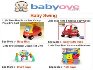 Baby Swing
Little Tikes Handle Haulers Variety   Little tikes Ride & Rescue Cozy Coupe
Pack 3 Pc Asst




See More :- Baby Bibs                 See More :- Baby Gifts India
Little Tikes Musical Ocean 3in1 Gym   Little Tikes Bath Letters and Numbers




See More :- Infant Toys                See More :- Kids Toys
 