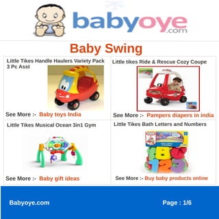 Baby Swing
Little Tikes Handle Haulers Variety Pack   Little tikes Ride & Rescue Cozy Coupe
3 Pc Asst




See More :- Baby toys India                See More :- Pampers diapers in india
Little Tikes Musical Ocean 3in1 Gym        Little Tikes Bath Letters and Numbers




See More :- Baby gift ideas                 See More :- Buy baby products online



 Babyoye.com                                                  Page : 1/6
 