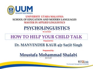 PSYCHOLINGUISTICS
SCLE5223
Prepared For:
Dr. MANVENDER KAUR a/p Sarjit Singh
Prepared By:
Moustafa Mohammad Shalabi
817137
UNIVERSITI UTARA MALAYSIA
SCHOOL OF EDUCATION AND MODERN LANGUAGES
MASTER IN APPLIED LINGUISTICS
HOW TO HELP YOUR CHILD TALK
 