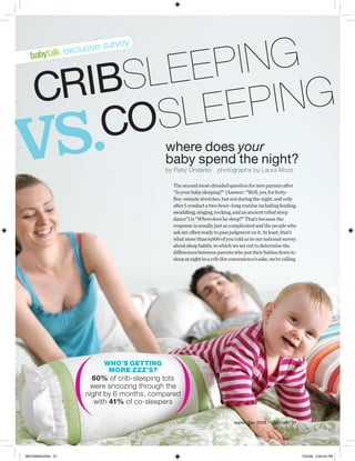 eep ing
                            su   r vey
                  exclusive



    cribsl
            lee p ing
vs.     cos                                  where does your
                                             baby spend the night?
                                             by Patty Onderko photographs by Laura Moss

                                               The second most-dreaded question for new parents after
                                               “Is your baby sleeping?” (Answer: “Well, yes, for forty-
                                               five–minute stretches, but not during the night, and only
                                               after I conduct a two-hour–long routine including feeding,
                                               swaddling, singing, rocking, and an ancient tribal sleep
                                               dance”) is “Where does he sleep?” That’s because the
                                               response is usually just as complicated and the people who
                                               ask are often ready to pass judgment on it. At least, that’s
                                               what more than 6,000 of you told us in our national survey
                                               about sleep habits, in which we set out to determine the
                                               differences between parents who put their babies down to
                                               sleep at night in a crib (for convenience’s sake, we’re calling




                            Who’s getting
                             more zzz’s?
                         60% of crib-sleeping tots
                        were snoozing through the
                       night by 6 months, compared
                          with 41% of co-sleepers

                                                                              september 2008 • babytalk 57




BBT0908SUR3A 57                                                                                                  7/24/08 5:50:44 PM
 