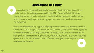 ADVANTAGE OF LINUX
You don’t need to spend time and money to obtain licenses since Linux
and much of its software come with the GNU General Public License.
Linux doesn’t need to be rebooted periodically to maintain performance
levels.Linux provides persistent high performance on workstations and
on networks.
Linux was developed by a group of programmers over the Internet and has
therefore strong support for network functionality; client and server systems
can be easily set up on any computer running Linux.Linux can be used for
high performance server applications, desktop applications, and embedded
systems. It runs all common Unix software packages and can process all
common file formats.
 