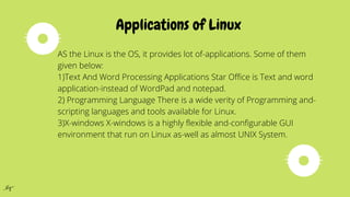 Applications of Linux
AS the Linux is the OS, it provides lot of-applications. Some of them
given below:
1)Text And Word Processing Applications Star Office is Text and word
application-instead of WordPad and notepad.
2) Programming Language There is a wide verity of Programming and-
scripting languages and tools available for Linux.
3)X-windows X-windows is a highly flexible and-configurable GUI
environment that run on Linux as-well as almost UNIX System.
 