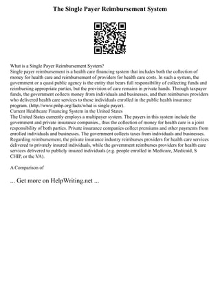 The Single Payer Reimbursement System
What is a Single Payer Reimbursement System?
Single payer reimbursement is a health care financing system that includes both the collection of
money for health care and reimbursement of providers for health care costs. In such a system, the
government or a quasi public agency is the entity that bears full responsibility of collecting funds and
reimbursing appropriate parties, but the provision of care remains in private hands. Through taxpayer
funds, the government collects money from individuals and businesses, and then reimburses providers
who delivered health care services to those individuals enrolled in the public health insurance
program. (http://www.pnhp.org/facts/what is single payer).
Current Healthcare Financing System in the United States
The United States currently employs a multipayer system. The payers in this system include the
government and private insurance companies., thus the collection of money for health care is a joint
responsibility of both parties. Private insurance companies collect premiums and other payments from
enrolled individuals and businesses. The government collects taxes from individuals and businesses.
Regarding reimbursement, the private insurance industry reimburses providers for health care services
delivered to privately insured individuals, while the government reimburses providers for health care
services delivered to publicly insured individuals (e.g. people enrolled in Medicare, Medicaid, S
CHIP, or the VA).
A Comparison of
... Get more on HelpWriting.net ...
 